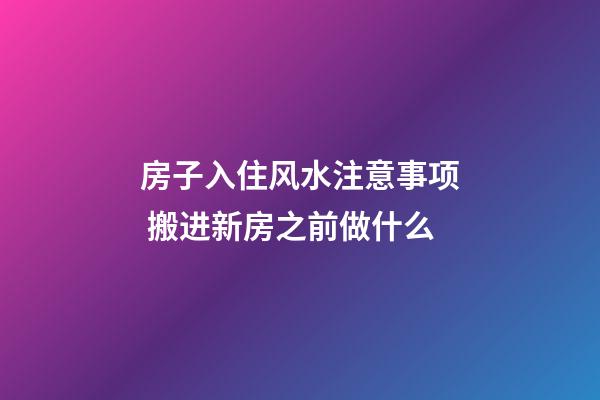 房子入住风水注意事项 搬进新房之前做什么